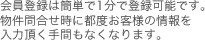 会員登録は簡単で1分で登録可能です。物件問合せに都度お客様の情報を頂く手間もなくなります。